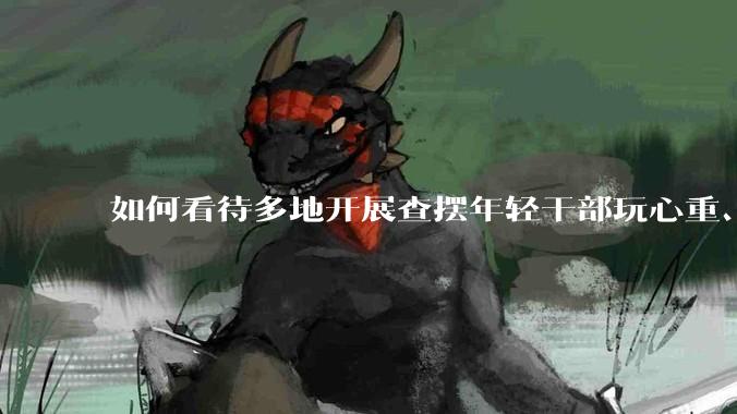 如何看待多地开展查摆年轻干部玩心重、贪图享乐、说话随意、社会交往复杂、生活不检点等问题的行动？